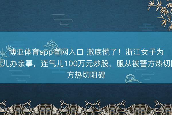 博亚体育app官网入口 澈底慌了！浙江女子为给女儿办亲事，连气儿100万元炒股，服从被警方热切阻碍