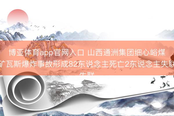 博亚体育app官网入口 山西通洲集团细心峪煤矿瓦斯爆炸事故形成82东说念主死亡2东说念主失联