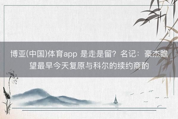 博亚(中国)体育app 是走是留？名记：豪杰瞻望最早今天复原与科尔的续约商酌