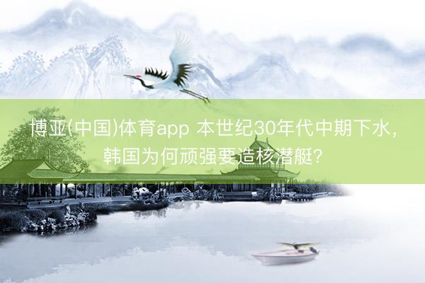 博亚(中国)体育app 本世纪30年代中期下水，韩国为何顽强要造核潜艇？