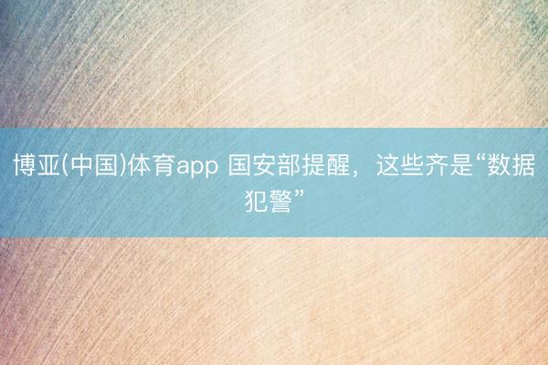 博亚(中国)体育app 国安部提醒，这些齐是“数据犯警”