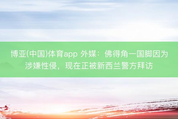 博亚(中国)体育app 外媒：佛得角一国脚因为涉嫌性侵，现在正被新西兰警方拜访