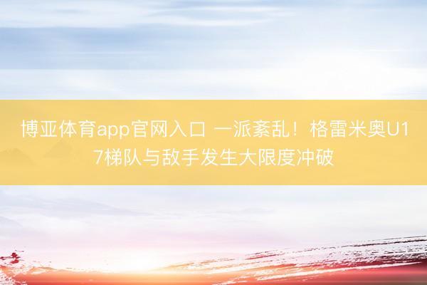 博亚体育app官网入口 一派紊乱！格雷米奥U17梯队与敌手发生大限度冲破