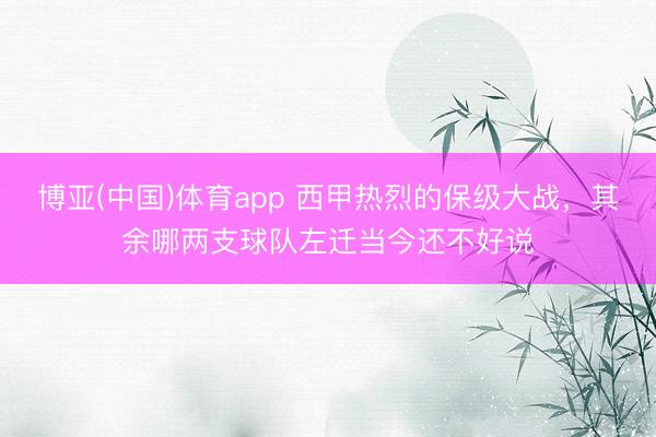 博亚(中国)体育app 西甲热烈的保级大战，其余哪两支球队左迁当今还不好说