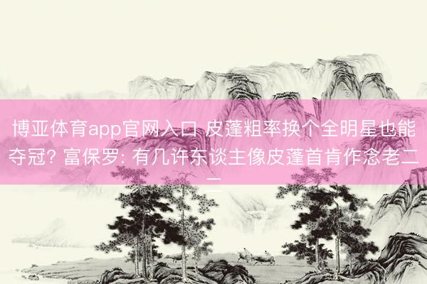 博亚体育app官网入口 皮蓬粗率换个全明星也能夺冠? 富保罗: 有几许东谈主像皮蓬首肯作念老二