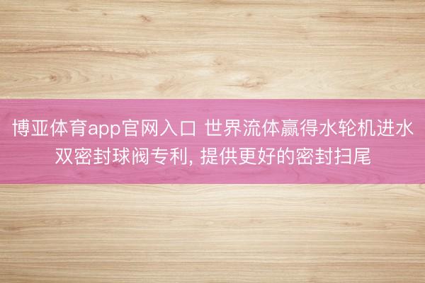 博亚体育app官网入口 世界流体赢得水轮机进水双密封球阀专利， 提供更好的密封扫尾