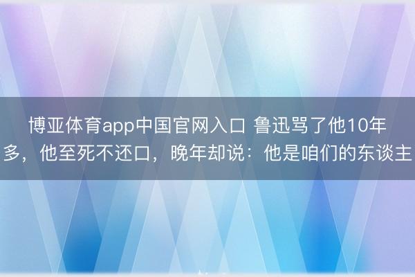 博亚体育app中国官网入口 鲁迅骂了他10年多，他至死不还口，晚年却说：他是咱们的东谈主