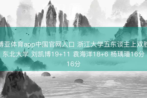 博亚体育app中国官网入口 浙江大学五东谈主上双胜东北大学 刘凯博19+11 袁海洋18+6 杨瑀璠16分