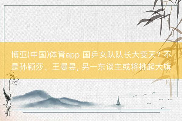 博亚(中国)体育app 国乒女队队长大变天? 不是孙颖莎、王曼昱， 另一东谈主或将挑起大旗