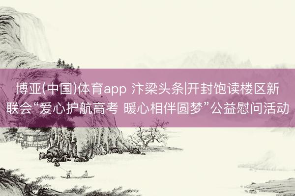 博亚(中国)体育app 汴梁头条|开封饱读楼区新联会“爱心护航高考 暖心相伴圆梦”公益慰问活动
