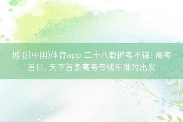 博亚(中国)体育app 二十八载护考不辍! 高考首日, 天下首条高考专线车准时出发