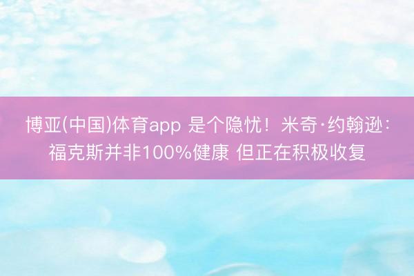 博亚(中国)体育app 是个隐忧!米奇·约翰逊:福克斯并非100%健康 但正在积极收复