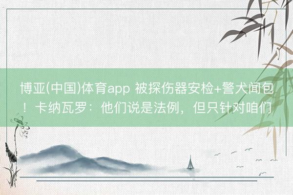 博亚(中国)体育app 被探伤器安检+警犬闻包!卡纳瓦罗:他们说是法例,但只针对咱们