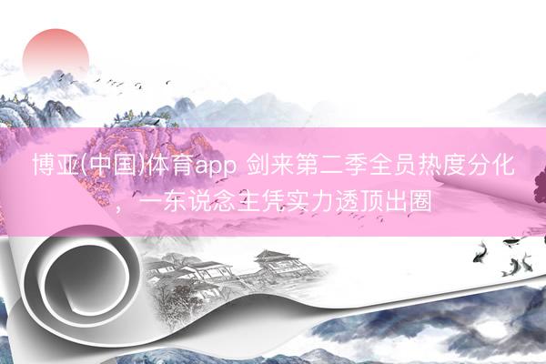 博亚(中国)体育app 剑来第二季全员热度分化，一东说念主凭实力透顶出圈