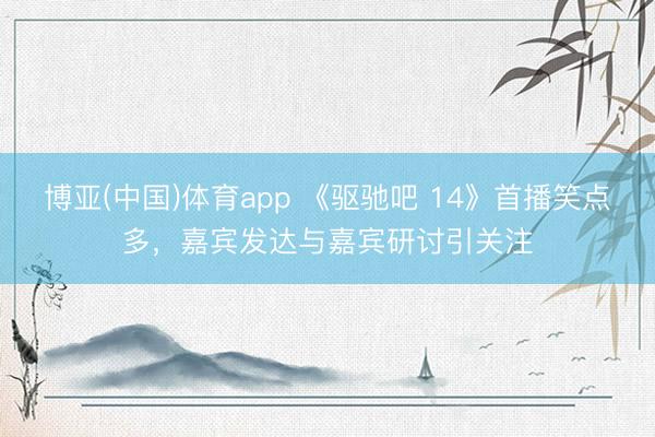 博亚(中国)体育app 《驱驰吧 14》首播笑点多，嘉宾发达与嘉宾研讨引关注