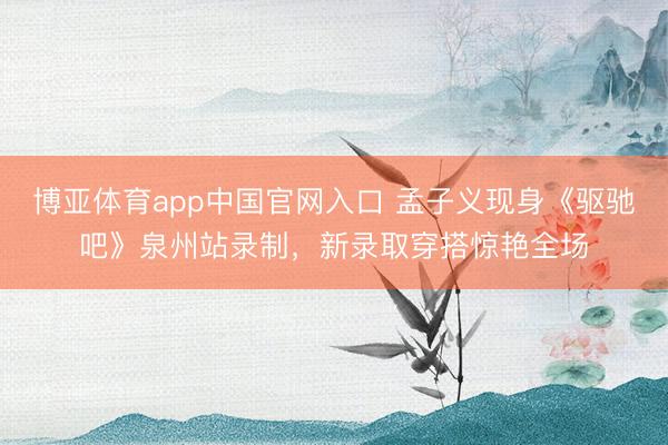 博亚体育app中国官网入口 孟子义现身《驱驰吧》泉州站录制，新录取穿搭惊艳全场