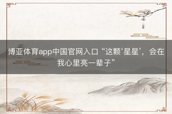 博亚体育app中国官网入口 “这颗‘星星’，会在我心里亮一辈子”