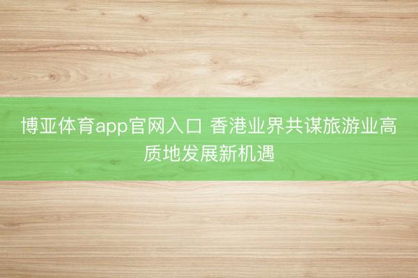 博亚体育app官网入口 香港业界共谋旅游业高质地发展新机遇