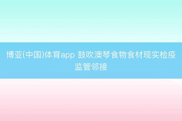 博亚(中国)体育app 鼓吹澳琴食物食材现实检疫监管邻接
