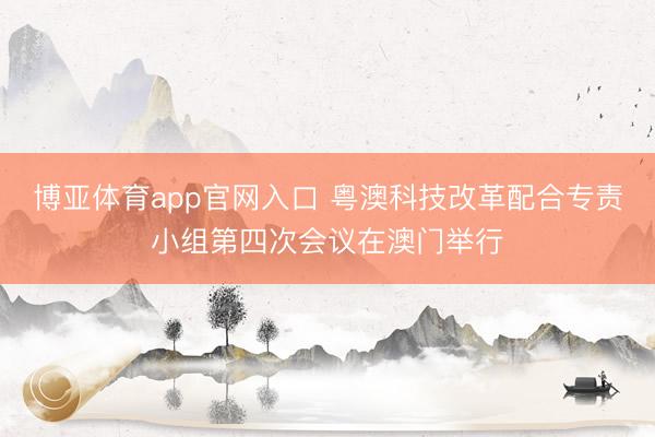 博亚体育app官网入口 粤澳科技改革配合专责小组第四次会议在澳门举行