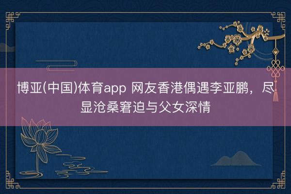 博亚(中国)体育app 网友香港偶遇李亚鹏，尽显沧桑窘迫与父女深情