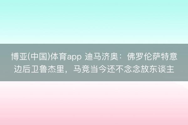 博亚(中国)体育app 迪马济奥：佛罗伦萨特意边后卫鲁杰里，马竞当今还不念念放东谈主