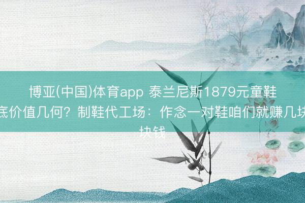 博亚(中国)体育app 泰兰尼斯1879元童鞋到底价值几何？制鞋代工场：作念一对鞋咱们就赚几块钱