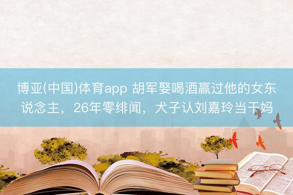 博亚(中国)体育app 胡军娶喝酒赢过他的女东说念主，26年零绯闻，犬子认刘嘉玲当干妈