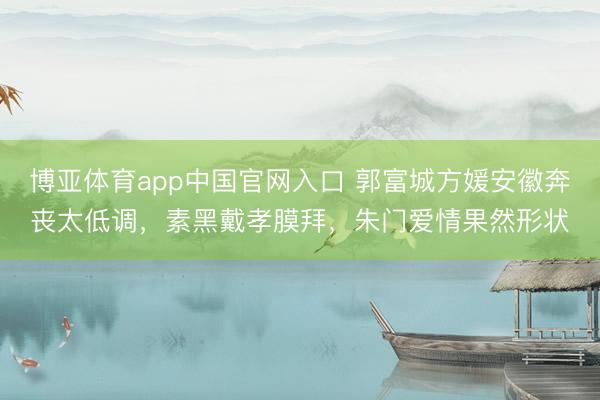 博亚体育app中国官网入口 郭富城方媛安徽奔丧太低调，素黑戴孝膜拜，朱门爱情果然形状