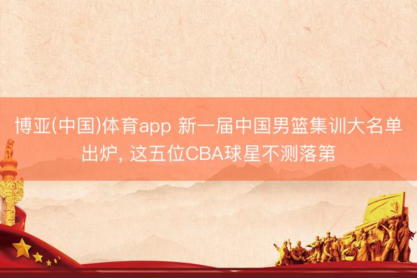 博亚(中国)体育app 新一届中国男篮集训大名单出炉, 这五位CBA球星不测落第
