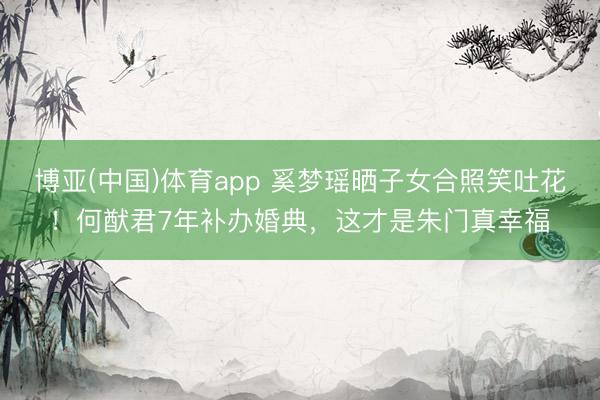 博亚(中国)体育app 奚梦瑶晒子女合照笑吐花！何猷君7年补办婚典，这才是朱门真幸福