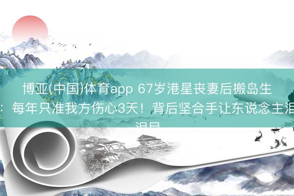 博亚(中国)体育app 67岁港星丧妻后搬岛生计：每年只准我方伤心3天！背后坚合手让东说念主泪目
