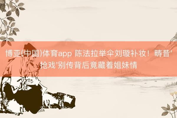 博亚(中国)体育app 陈法拉举伞刘璇补妆！畴昔'抢戏'别传背后竟藏着姐妹情