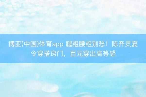 博亚(中国)体育app 腿粗腰粗别愁！陈齐灵夏令穿搭窍门，百元穿出高等感