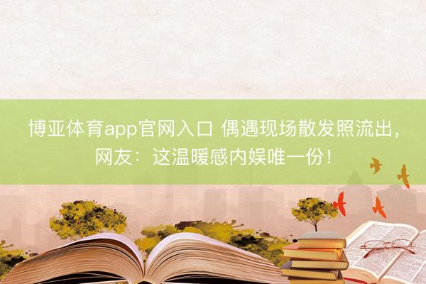博亚体育app官网入口 偶遇现场散发照流出，网友：这温暖感内娱唯一份！