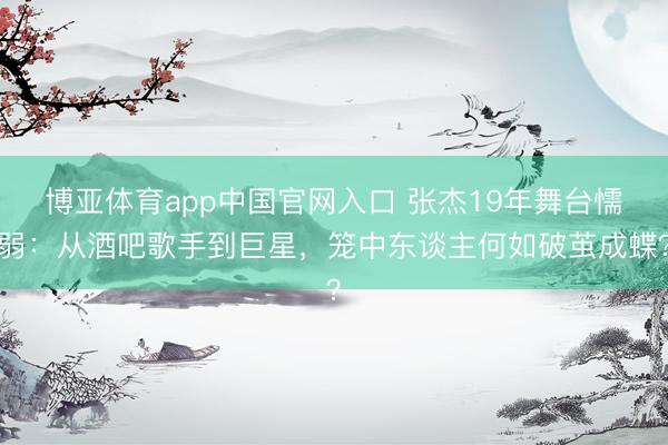 博亚体育app中国官网入口 张杰19年舞台懦弱：从酒吧歌手到巨星，笼中东谈主何如破茧成蝶？