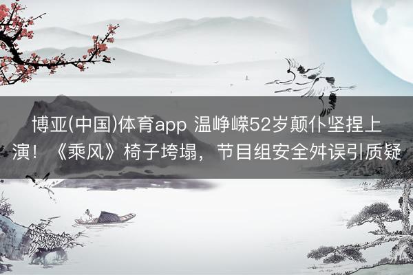 博亚(中国)体育app 温峥嵘52岁颠仆坚捏上演！《乘风》椅子垮塌，节目组安全舛误引质疑