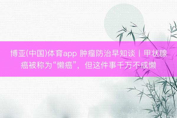 博亚(中国)体育app 肿瘤防治早知谈丨甲状腺癌被称为“懒癌”，但这件事千万不成懒