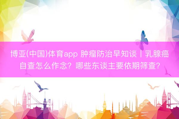 博亚(中国)体育app 肿瘤防治早知谈丨乳腺癌自查怎么作念？哪些东谈主要依期筛查？