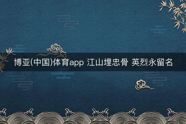 博亚(中国)体育app 江山埋忠骨 英烈永留名