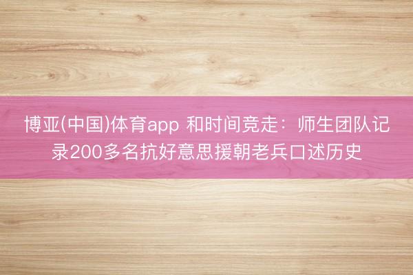 博亚(中国)体育app 和时间竞走：师生团队记录200多名抗好意思援朝老兵口述历史