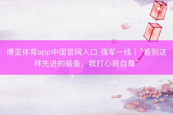 博亚体育app中国官网入口 强军一线｜“看到这样先进的装备，我打心底自尊”