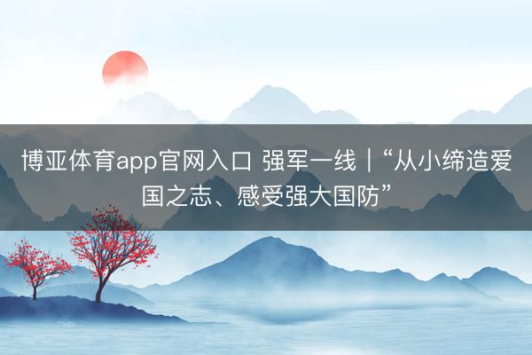 博亚体育app官网入口 强军一线｜“从小缔造爱国之志、感受强大国防”