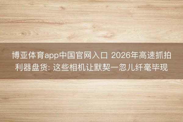 博亚体育app中国官网入口 2026年高速抓拍利器盘货: 这些相机让默契一忽儿纤毫毕现