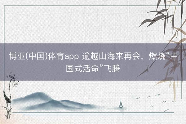 博亚(中国)体育app 逾越山海来再会,燃烧“中国式活命”飞腾