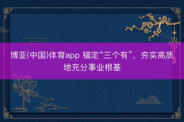 博亚(中国)体育app 锚定“三个有”，夯实高质地充分事业根基