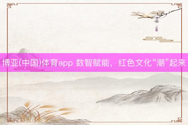 博亚(中国)体育app 数智赋能，红色文化“潮”起来