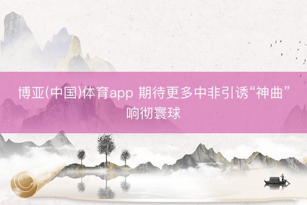 博亚(中国)体育app 期待更多中非引诱“神曲”响彻寰球