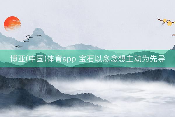 博亚(中国)体育app 宝石以念念想主动为先导