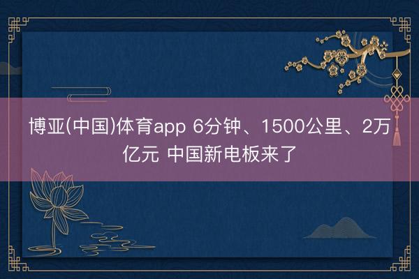 博亚(中国)体育app 6分钟、1500公里、2万亿元 中国新电板来了